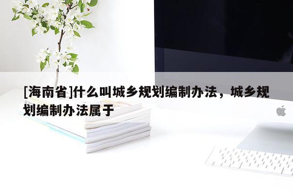 [海南省]什么叫城鄉規劃編制辦法，城鄉規劃編制辦法屬于