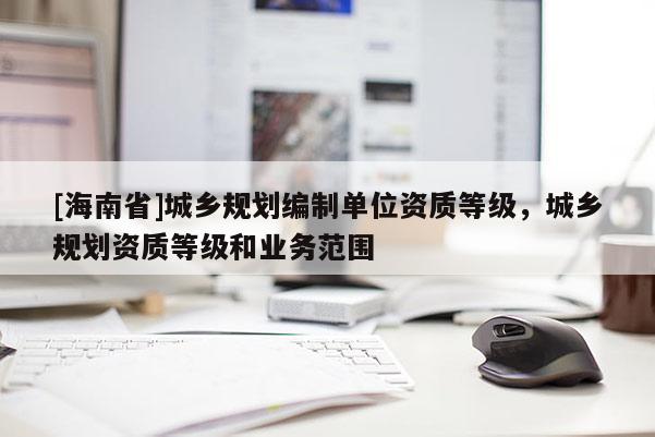 [海南省]城鄉(xiāng)規(guī)劃編制單位資質(zhì)等級(jí)，城鄉(xiāng)規(guī)劃資質(zhì)等級(jí)和業(yè)務(wù)范圍