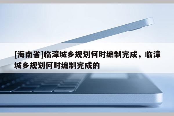 [海南省]臨漳城鄉(xiāng)規(guī)劃何時(shí)編制完成，臨漳城鄉(xiāng)規(guī)劃何時(shí)編制完成的