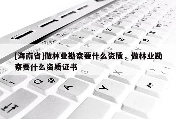 [海南省]做林業勘察要什么資質，做林業勘察要什么資質證書
