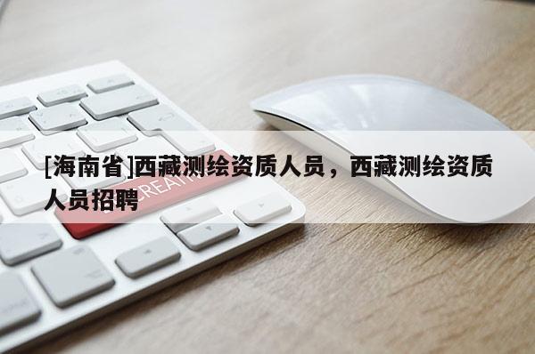 [海南省]西藏測繪資質人員，西藏測繪資質人員招聘