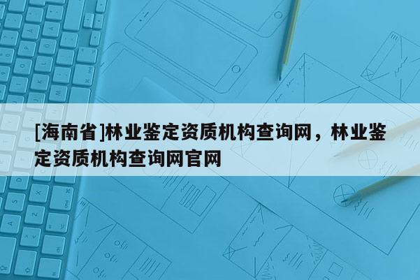 [海南省]林業鑒定資質機構查詢網，林業鑒定資質機構查詢網官網