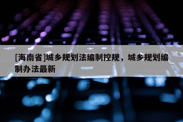 [海南省]城鄉規劃法編制控規，城鄉規劃編制辦法最新