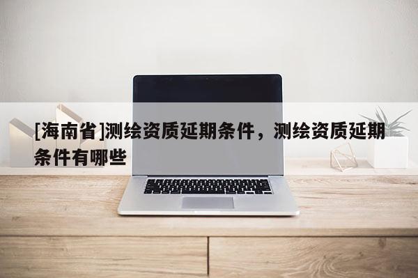 [海南省]測繪資質延期條件，測繪資質延期條件有哪些