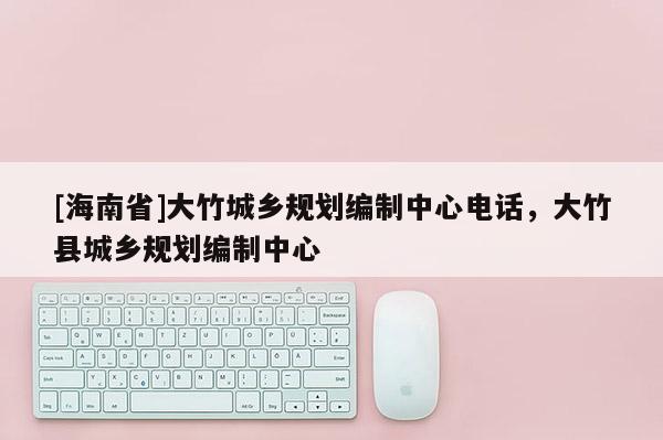 [海南省]大竹城鄉規劃編制中心電話，大竹縣城鄉規劃編制中心