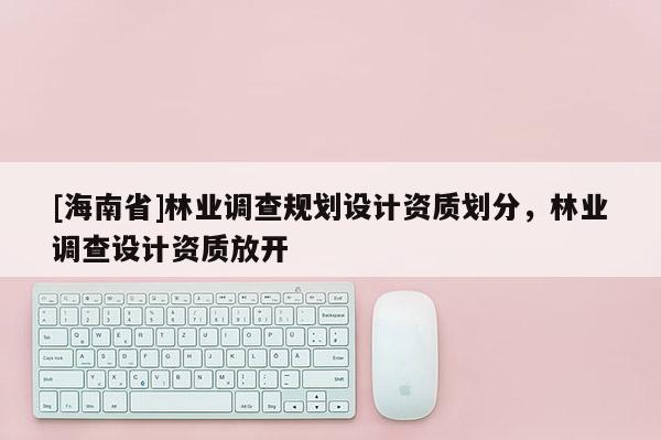 [海南省]林業調查規劃設計資質劃分，林業調查設計資質放開