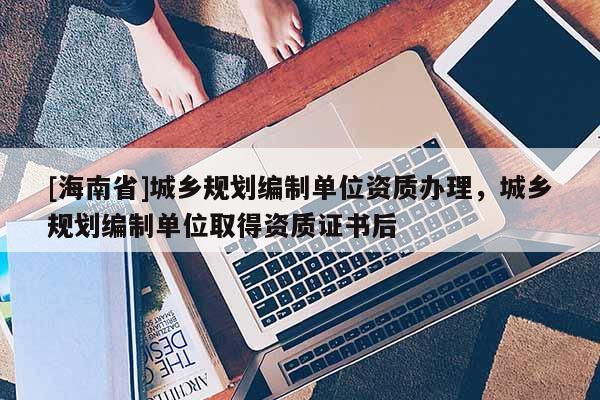 [海南省]城鄉(xiāng)規(guī)劃編制單位資質辦理，城鄉(xiāng)規(guī)劃編制單位取得資質證書后