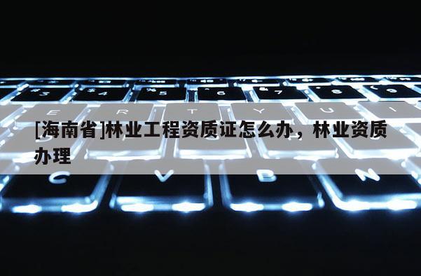 [海南省]林業工程資質證怎么辦，林業資質辦理