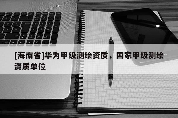 [海南省]華為甲級測繪資質(zhì)，國家甲級測繪資質(zhì)單位