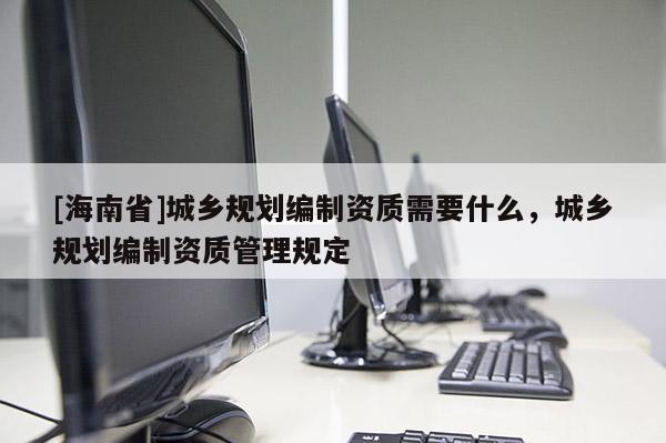 [海南省]城鄉規劃編制資質需要什么，城鄉規劃編制資質管理規定