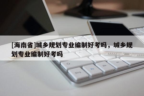 [海南省]城鄉(xiāng)規(guī)劃專業(yè)編制好考嗎，城鄉(xiāng)規(guī)劃專業(yè)編制好考嗎