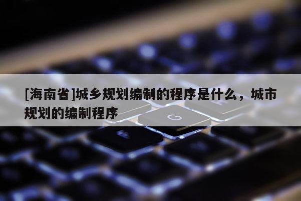 [海南省]城鄉規劃編制的程序是什么，城市規劃的編制程序
