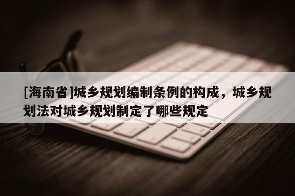 [海南省]城鄉規劃編制條例的構成，城鄉規劃法對城鄉規劃制定了哪些規定