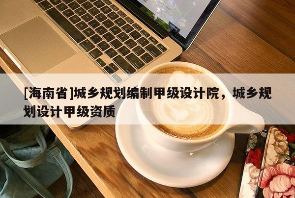[海南省]城鄉規劃編制甲級設計院，城鄉規劃設計甲級資質