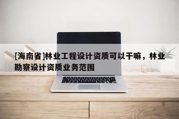 [海南省]林業工程設計資質可以干嘛，林業勘察設計資質業務范圍