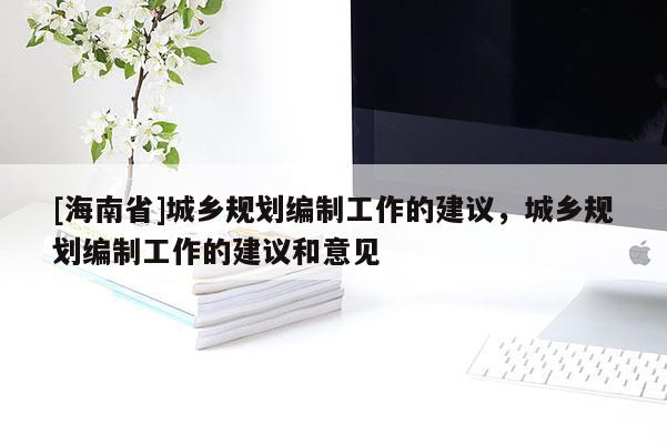 [海南省]城鄉(xiāng)規(guī)劃編制工作的建議，城鄉(xiāng)規(guī)劃編制工作的建議和意見