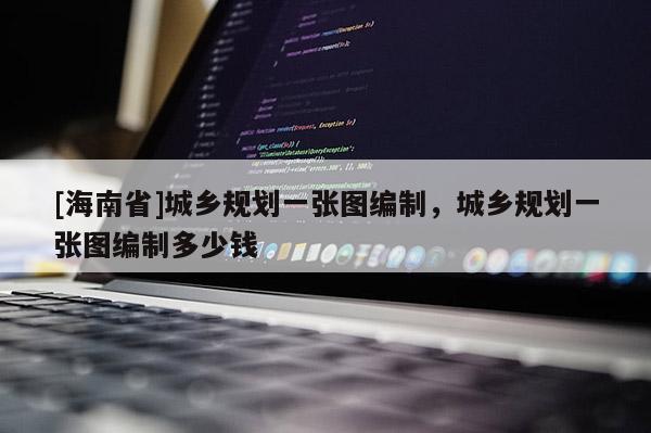 [海南省]城鄉(xiāng)規(guī)劃一張圖編制，城鄉(xiāng)規(guī)劃一張圖編制多少錢