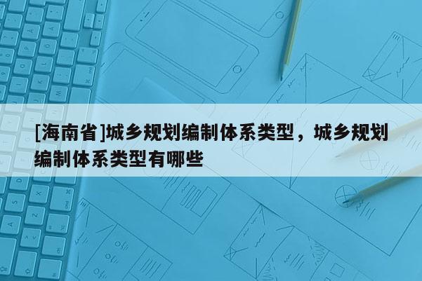 [海南省]城鄉(xiāng)規(guī)劃編制體系類型，城鄉(xiāng)規(guī)劃編制體系類型有哪些