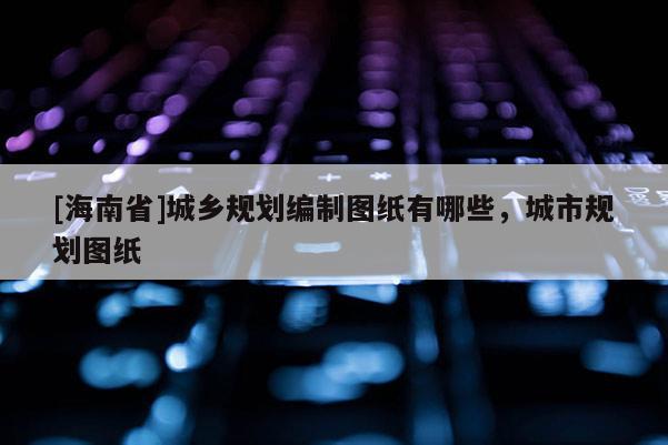 [海南省]城鄉(xiāng)規(guī)劃編制圖紙有哪些，城市規(guī)劃圖紙