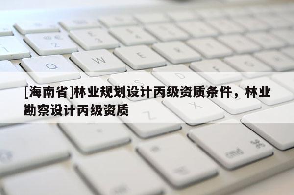 [海南省]林業(yè)規(guī)劃設(shè)計(jì)丙級(jí)資質(zhì)條件，林業(yè)勘察設(shè)計(jì)丙級(jí)資質(zhì)