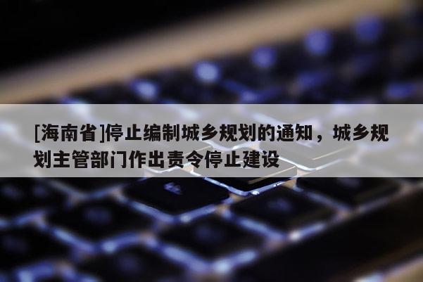 [海南省]停止編制城鄉規劃的通知，城鄉規劃主管部門作出責令停止建設