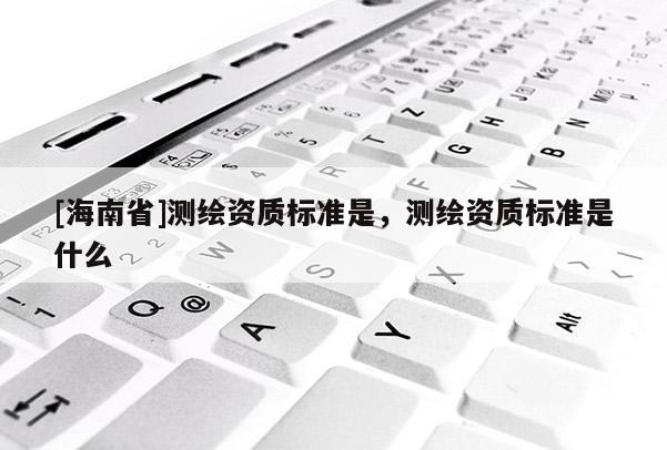 [海南省]測繪資質(zhì)標準是，測繪資質(zhì)標準是什么