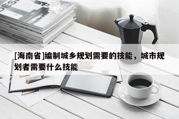 [海南省]編制城鄉(xiāng)規(guī)劃需要的技能，城市規(guī)劃者需要什么技能