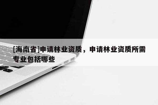[海南省]申請林業資質，申請林業資質所需專業包括哪些