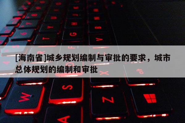 [海南省]城鄉規劃編制與審批的要求，城市總體規劃的編制和審批