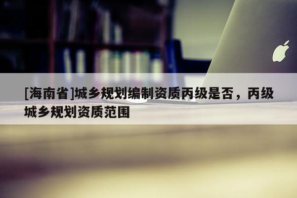 [海南省]城鄉(xiāng)規(guī)劃編制資質(zhì)丙級是否，丙級城鄉(xiāng)規(guī)劃資質(zhì)范圍