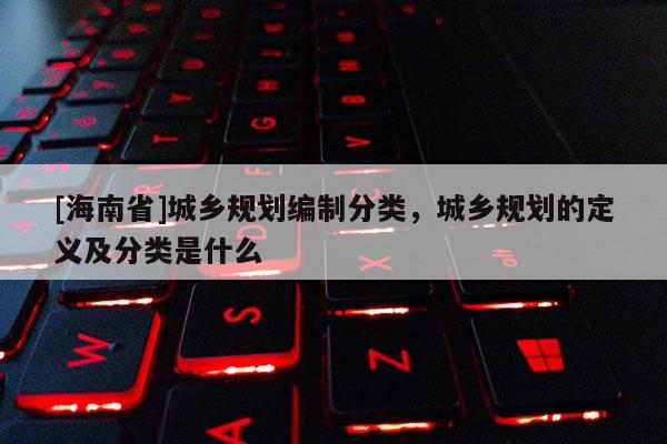 [海南省]城鄉規劃編制分類，城鄉規劃的定義及分類是什么