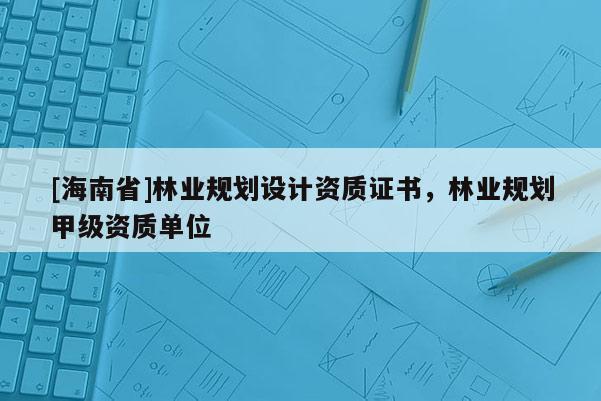 [海南省]林業規劃設計資質證書，林業規劃甲級資質單位