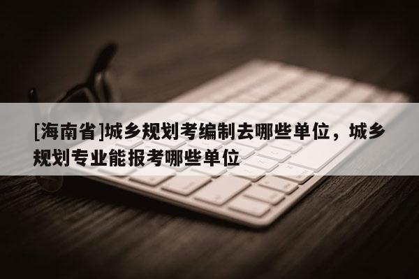 [海南省]城鄉規劃考編制去哪些單位，城鄉規劃專業能報考哪些單位