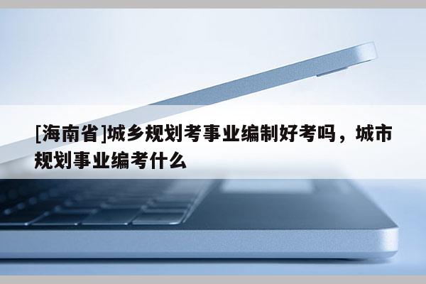 [海南省]城鄉規劃考事業編制好考嗎，城市規劃事業編考什么
