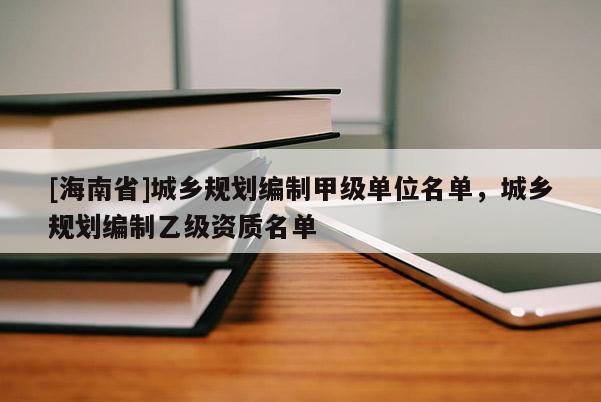 [海南省]城鄉規劃編制甲級單位名單，城鄉規劃編制乙級資質名單