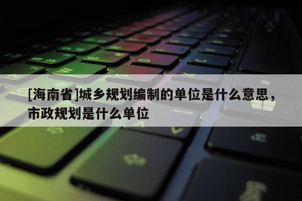 [海南省]城鄉規劃編制的單位是什么意思，市政規劃是什么單位