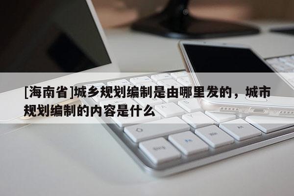 [海南省]城鄉規劃編制是由哪里發的，城市規劃編制的內容是什么
