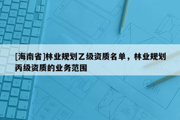[海南省]林業(yè)規(guī)劃乙級資質(zhì)名單，林業(yè)規(guī)劃丙級資質(zhì)的業(yè)務(wù)范圍