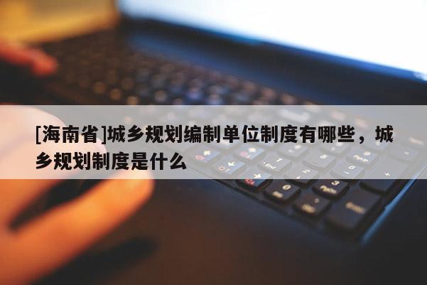 [海南省]城鄉規劃編制單位制度有哪些，城鄉規劃制度是什么