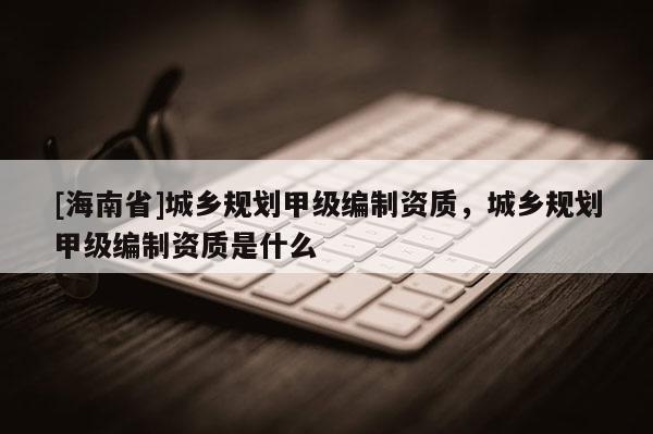 [海南省]城鄉(xiāng)規(guī)劃甲級編制資質(zhì)，城鄉(xiāng)規(guī)劃甲級編制資質(zhì)是什么