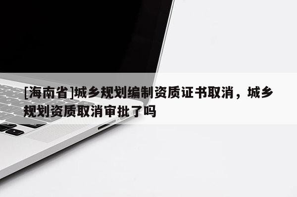 [海南省]城鄉規劃編制資質證書取消，城鄉規劃資質取消審批了嗎