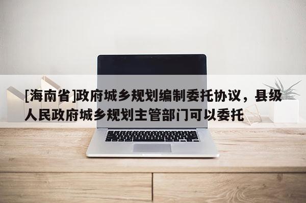 [海南省]政府城鄉規劃編制委托協議，縣級人民政府城鄉規劃主管部門可以委托