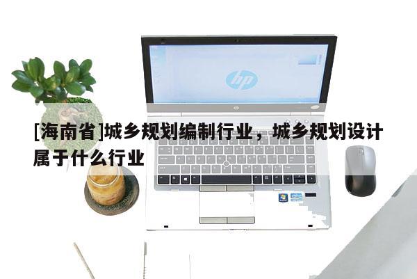 [海南省]城鄉規劃編制行業，城鄉規劃設計屬于什么行業