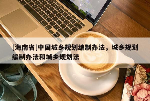 [海南省]中國(guó)城鄉(xiāng)規(guī)劃編制辦法，城鄉(xiāng)規(guī)劃編制辦法和城鄉(xiāng)規(guī)劃法