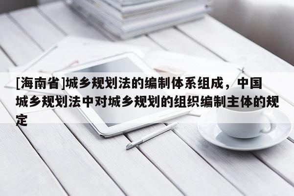 [海南省]城鄉規劃法的編制體系組成，中國城鄉規劃法中對城鄉規劃的組織編制主體的規定