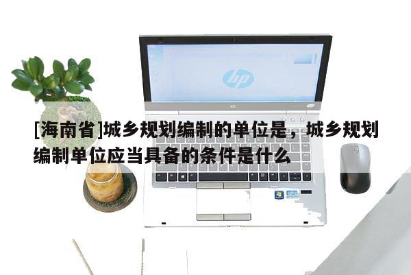 [海南省]城鄉規劃編制的單位是，城鄉規劃編制單位應當具備的條件是什么