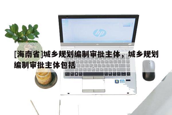 [海南省]城鄉(xiāng)規(guī)劃編制審批主體，城鄉(xiāng)規(guī)劃編制審批主體包括