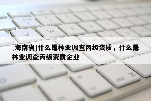 [海南省]什么是林業調查丙級資質，什么是林業調查丙級資質企業