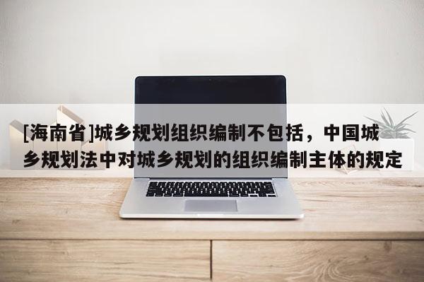 [海南省]城鄉(xiāng)規(guī)劃組織編制不包括，中國(guó)城鄉(xiāng)規(guī)劃法中對(duì)城鄉(xiāng)規(guī)劃的組織編制主體的規(guī)定