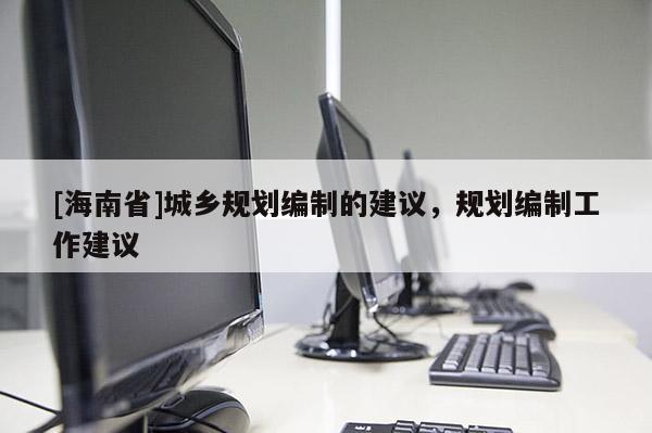 [海南省]城鄉規劃編制的建議，規劃編制工作建議
